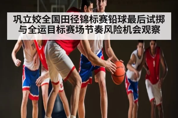 巩立姣全国田径锦标赛铅球最后试掷与全运目标赛场节奏风险机会观察
